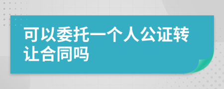可以委托一个人公证转让合同吗