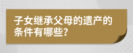 子女继承父母的遗产的条件有哪些？