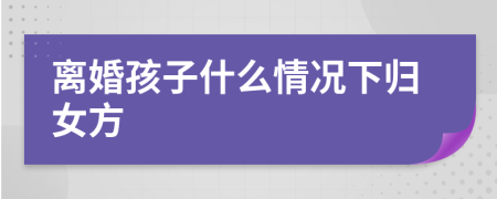 离婚孩子什么情况下归女方