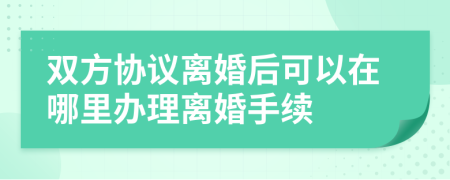 双方协议离婚后可以在哪里办理离婚手续