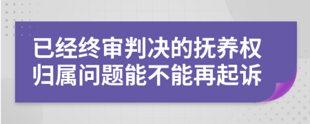 已经终审判决的抚养权归属问题能不能再起诉