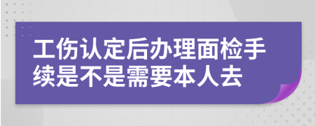 工伤认定后办理面检手续是不是需要本人去