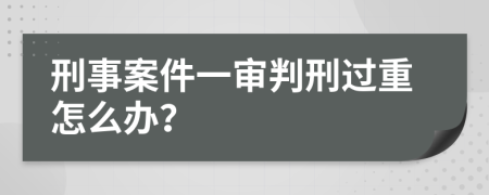 刑事案件一审判刑过重怎么办？