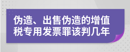 伪造、出售伪造的增值税专用发票罪该判几年