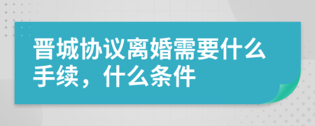 晋城协议离婚需要什么手续，什么条件