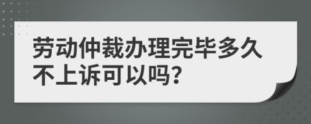 劳动仲裁办理完毕多久不上诉可以吗？