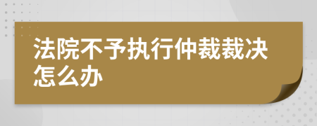 法院不予执行仲裁裁决怎么办