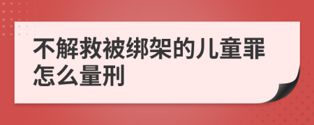 不解救被绑架的儿童罪怎么量刑