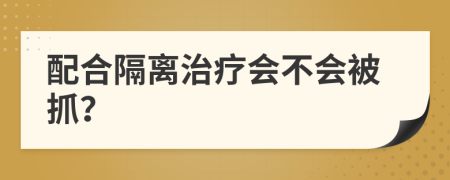配合隔离治疗会不会被抓？