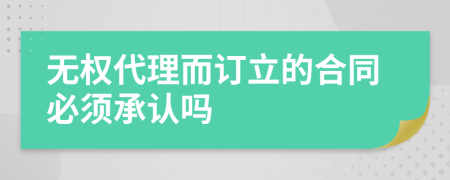 无权代理而订立的合同必须承认吗