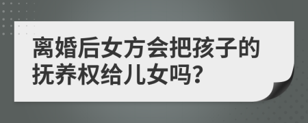 离婚后女方会把孩子的抚养权给儿女吗？