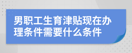 男职工生育津贴现在办理条件需要什么条件