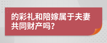 的彩礼和陪嫁属于夫妻共同财产吗？