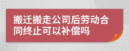 搬迁搬走公司后劳动合同终止可以补偿吗