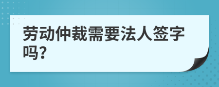 劳动仲裁需要法人签字吗？