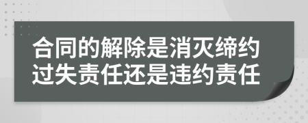 合同的解除是消灭缔约过失责任还是违约责任