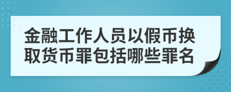 金融工作人员以假币换取货币罪包括哪些罪名