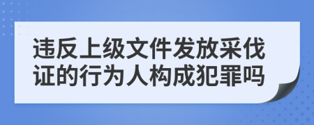 违反上级文件发放采伐证的行为人构成犯罪吗