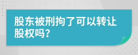 股东被刑拘了可以转让股权吗？