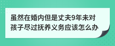 虽然在婚内但是丈夫9年未对孩子尽过抚养义务应该怎么办