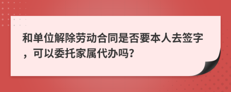 和单位解除劳动合同是否要本人去签字，可以委托家属代办吗？