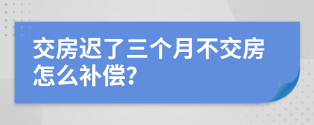 交房迟了三个月不交房怎么补偿？