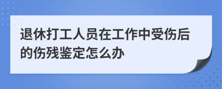 退休打工人员在工作中受伤后的伤残鉴定怎么办