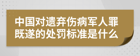 中国对遗弃伤病军人罪既遂的处罚标准是什么