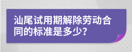 汕尾试用期解除劳动合同的标准是多少？
