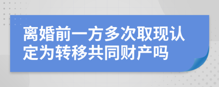 离婚前一方多次取现认定为转移共同财产吗