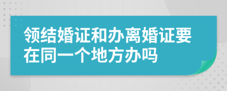 领结婚证和办离婚证要在同一个地方办吗