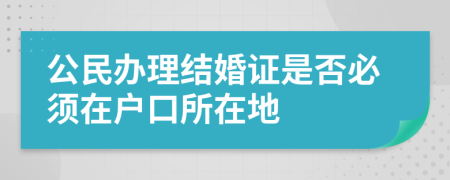 公民办理结婚证是否必须在户口所在地