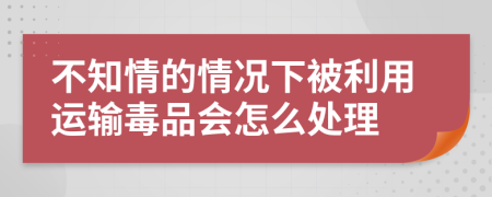 不知情的情况下被利用运输毒品会怎么处理