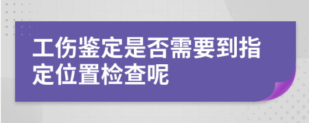 工伤鉴定是否需要到指定位置检查呢