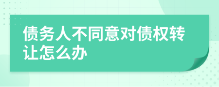 债务人不同意对债权转让怎么办