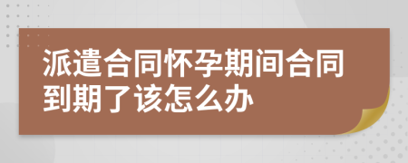 派遣合同怀孕期间合同到期了该怎么办