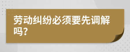 劳动纠纷必须要先调解吗？