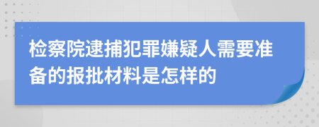 检察院逮捕犯罪嫌疑人需要准备的报批材料是怎样的