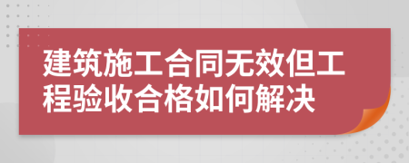 建筑施工合同无效但工程验收合格如何解决