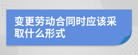 变更劳动合同时应该采取什么形式