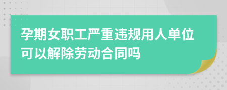 孕期女职工严重违规用人单位可以解除劳动合同吗