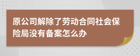 原公司解除了劳动合同社会保险局没有备案怎么办