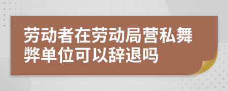 劳动者在劳动局营私舞弊单位可以辞退吗