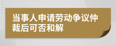 当事人申请劳动争议仲裁后可否和解