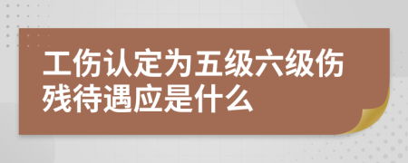 工伤认定为五级六级伤残待遇应是什么