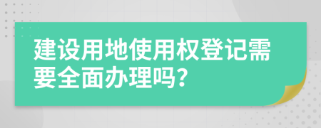 建设用地使用权登记需要全面办理吗？