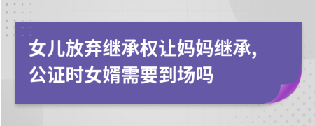 女儿放弃继承权让妈妈继承,公证时女婿需要到场吗