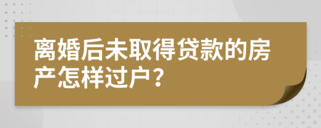 离婚后未取得贷款的房产怎样过户？