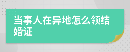 当事人在异地怎么领结婚证