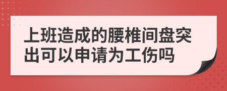 上班造成的腰椎间盘突出可以申请为工伤吗